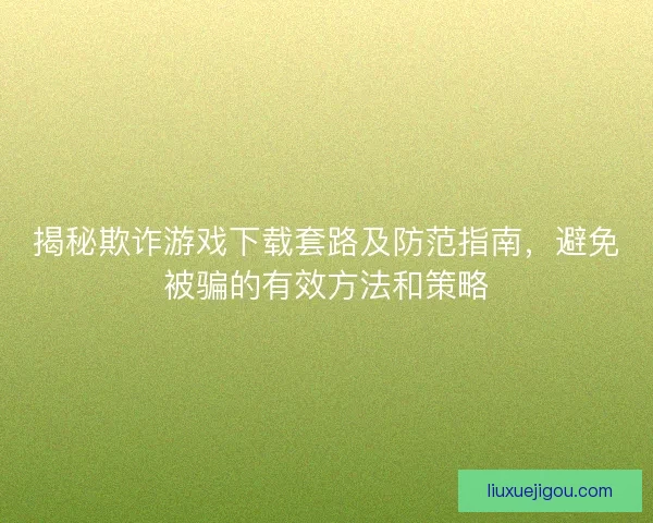 揭秘欺诈游戏下载套路及防范指南，避免被骗的有效方法和策略