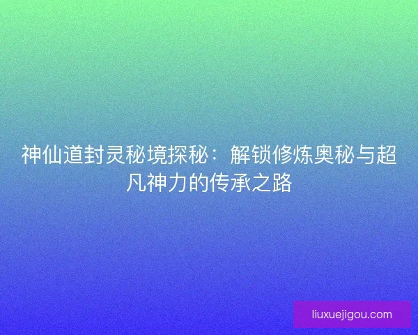 神仙道封灵秘境探秘：解锁修炼奥秘与超凡神力的传承之路