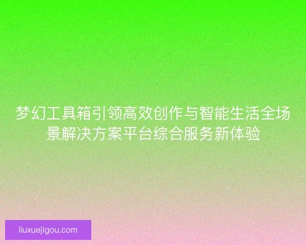 梦幻工具箱引领高效创作与智能生活全场景解决方案平台综合服务新体验