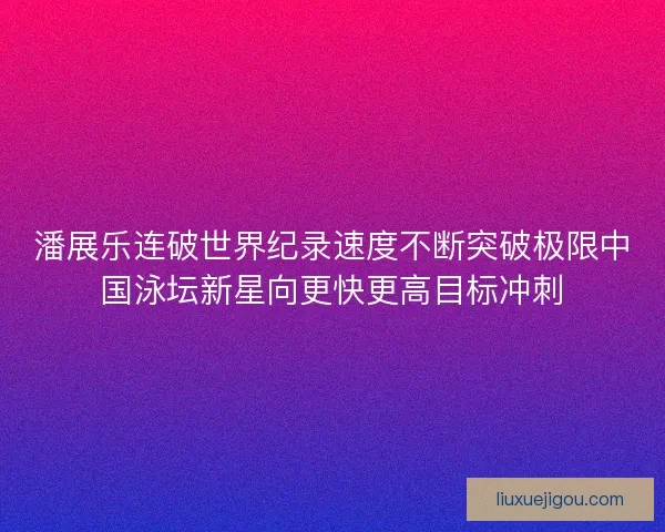 潘展乐连破世界纪录速度不断突破极限中国泳坛新星向更快更高目标冲刺