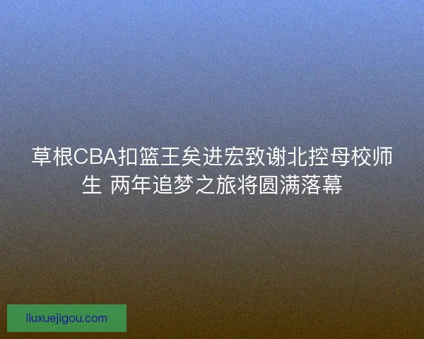 草根CBA扣篮王矣进宏致谢北控母校师生 两年追梦之旅将圆满落幕