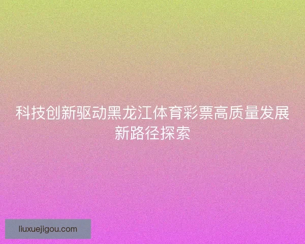 科技创新驱动黑龙江体育彩票高质量发展新路径探索