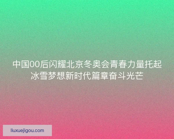 中国00后闪耀北京冬奥会青春力量托起冰雪梦想新时代篇章奋斗光芒