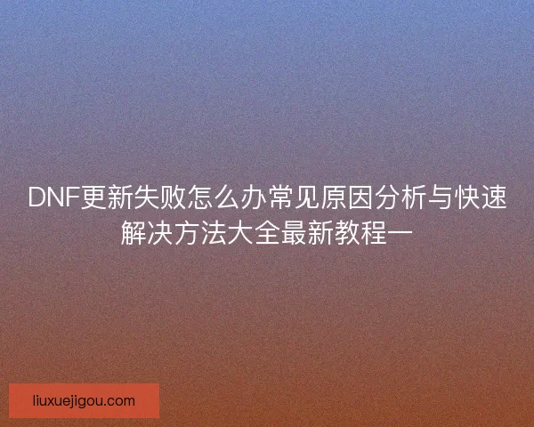 DNF更新失败怎么办常见原因分析与快速解决方法大全最新教程一