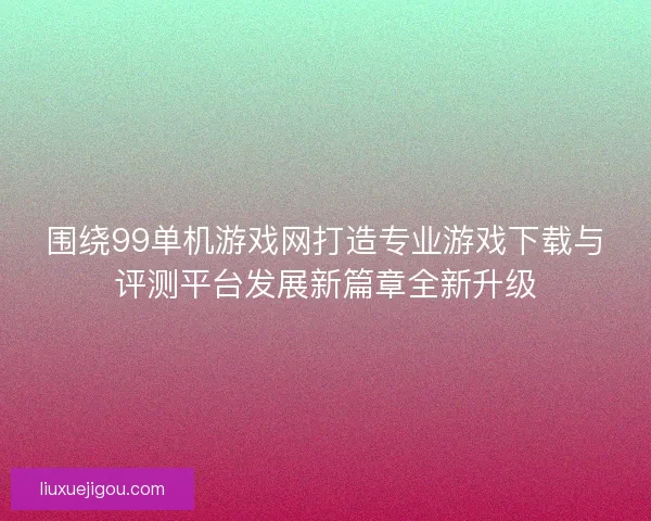 围绕99单机游戏网打造专业游戏下载与评测平台发展新篇章全新升级