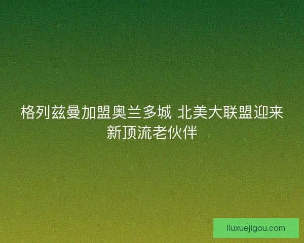 格列兹曼加盟奥兰多城 北美大联盟迎来新顶流老伙伴 格列兹曼加盟奥兰多城 北美大联盟迎来新顶流老伙伴