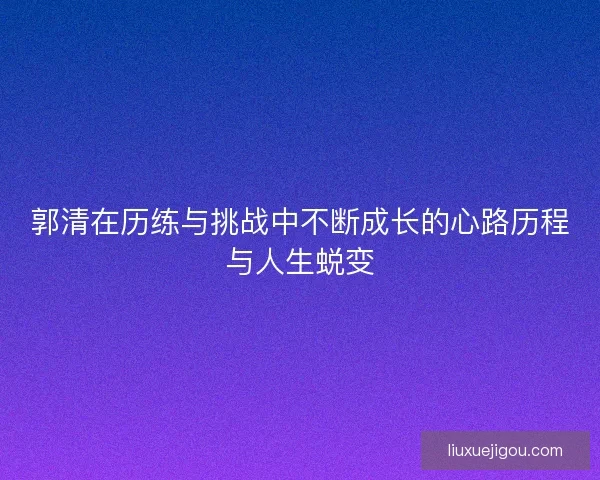郭清在历练与挑战中不断成长的心路历程与人生蜕变