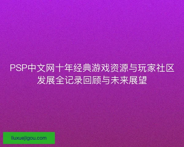 PSP中文网十年经典游戏资源与玩家社区发展全记录回顾与未来展望