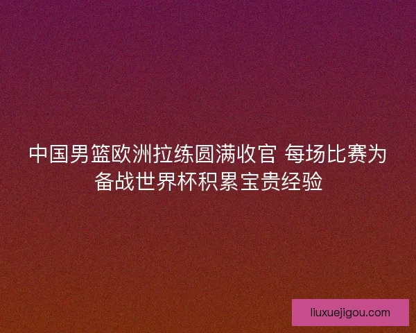 中国男篮欧洲拉练圆满收官 每场比赛为备战世界杯积累宝贵经验 中国男篮欧洲拉练圆满收官 每场比赛为备战世界杯积累宝贵经验