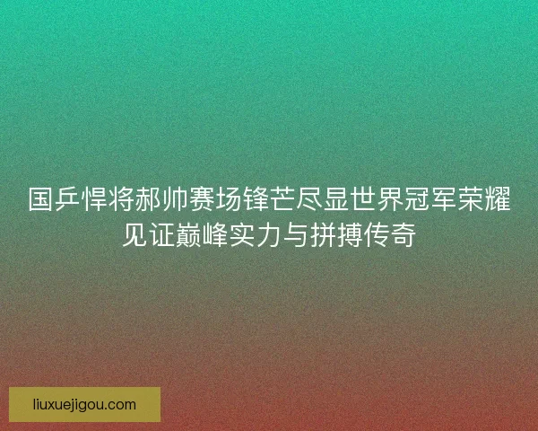 国乒悍将郝帅赛场锋芒尽显世界冠军荣耀见证巅峰实力与拼搏传奇 国乒悍将郝帅赛场锋芒尽显世界冠军荣耀见证巅峰实力与拼搏传奇
