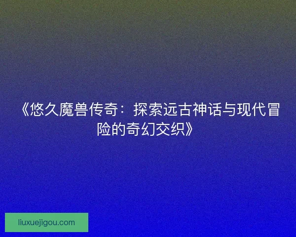 《悠久魔兽传奇：探索远古神话与现代冒险的奇幻交织》