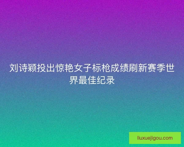 刘诗颖投出惊艳女子标枪成绩刷新赛季世界最佳纪录