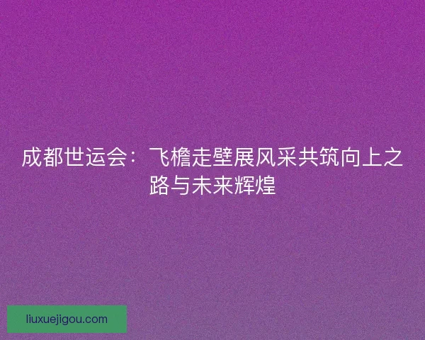 成都世运会：飞檐走壁展风采共筑向上之路与未来辉煌