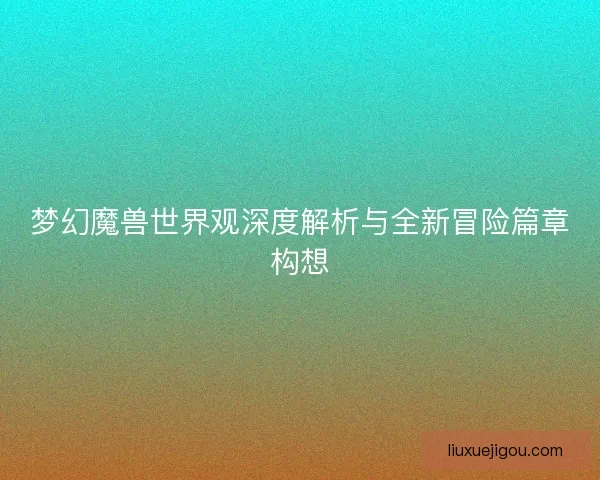梦幻魔兽世界观深度解析与全新冒险篇章构想