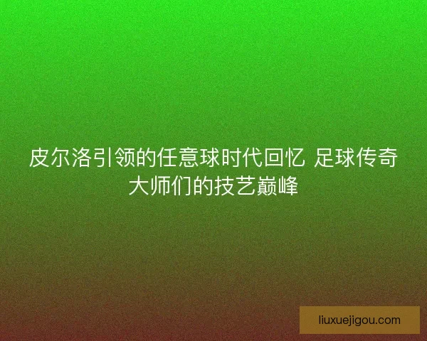 皮尔洛引领的任意球时代回忆 足球传奇大师们的技艺巅峰